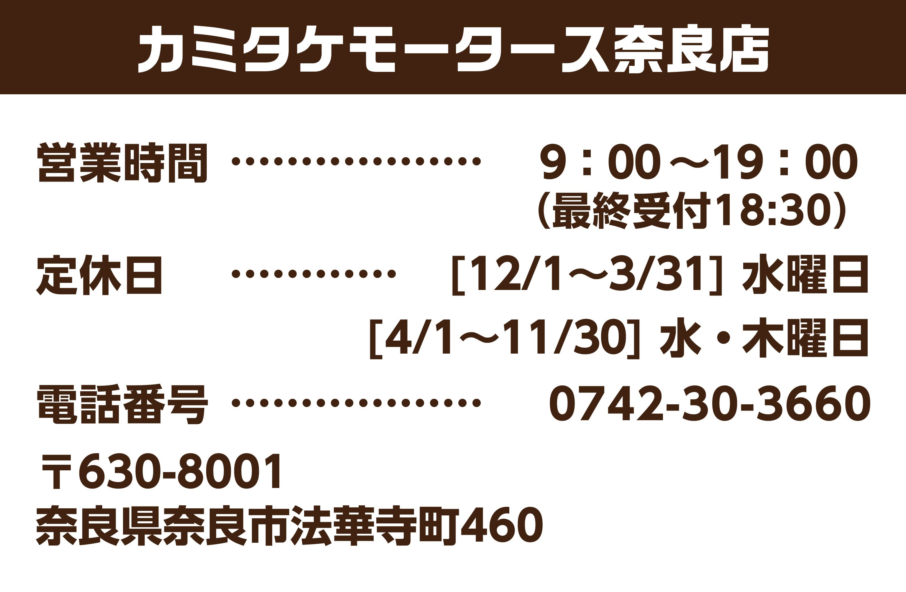 カミタケモータース奈良店 営業時間 9:00~19:00 定休日 [12/1~3/31] 水曜日 [4/1~11/30] 水 ・ 木曜日 電話番号 0742-30-3660 〒630-8001 奈良県奈良市法華寺町460