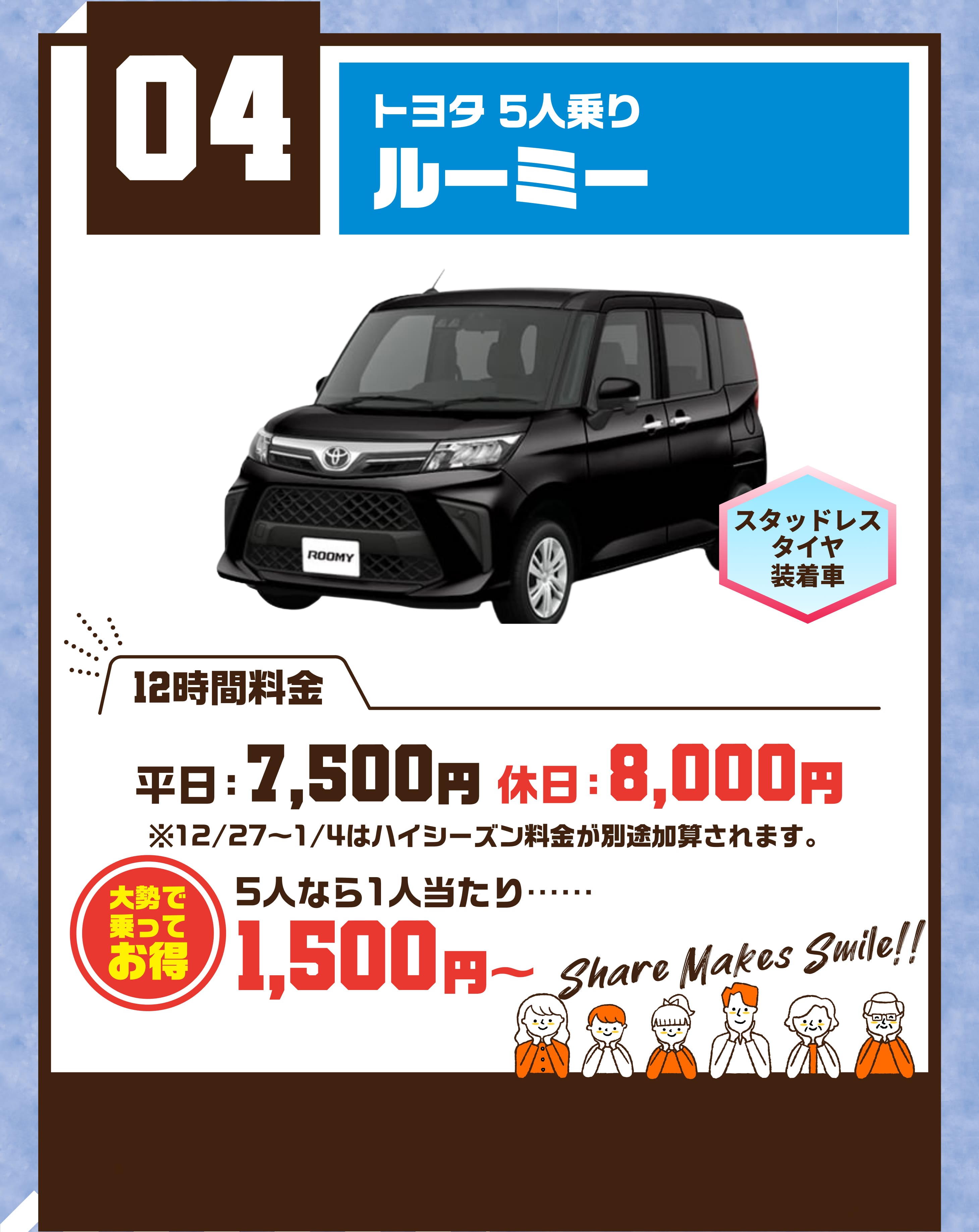 04  トヨタ 5人乗り ルーミー スタッドレスタイヤ装着車 平日7500円 休日8000円 ※12/27〜1/4はハイシーズン料金が別途加算されます。 大勢で乗ってお得 5人なら1人当たり…… 1500円～