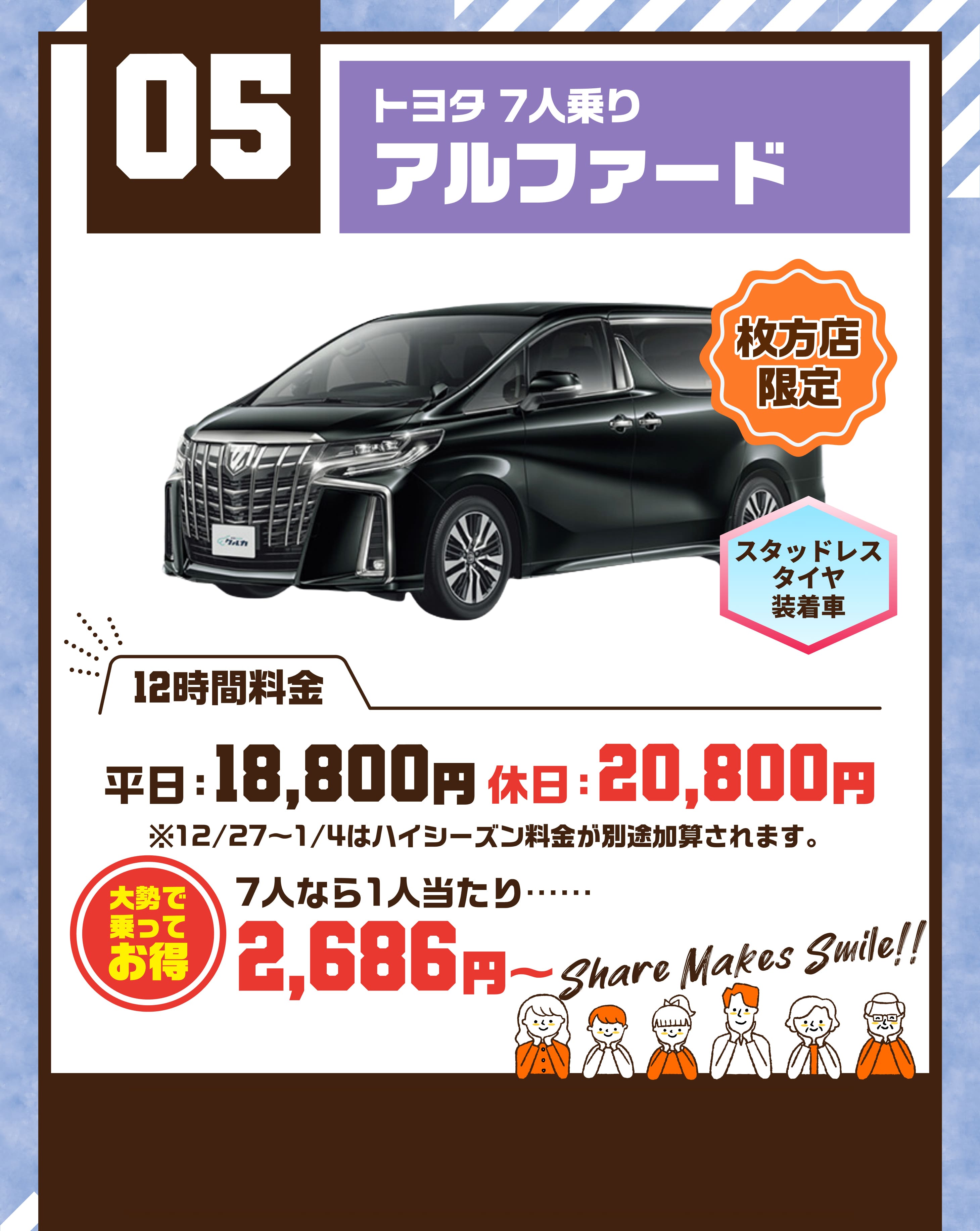 05  トヨタ 7人乗り アルファード 枚方店限定 スタッドレスタイヤ装着車 平日18800円 休日20800円 ※12/27〜1/4はハイシーズン料金が別途加算されます。 大勢で乗ってお得 7人なら1人当たり…… 2686円～