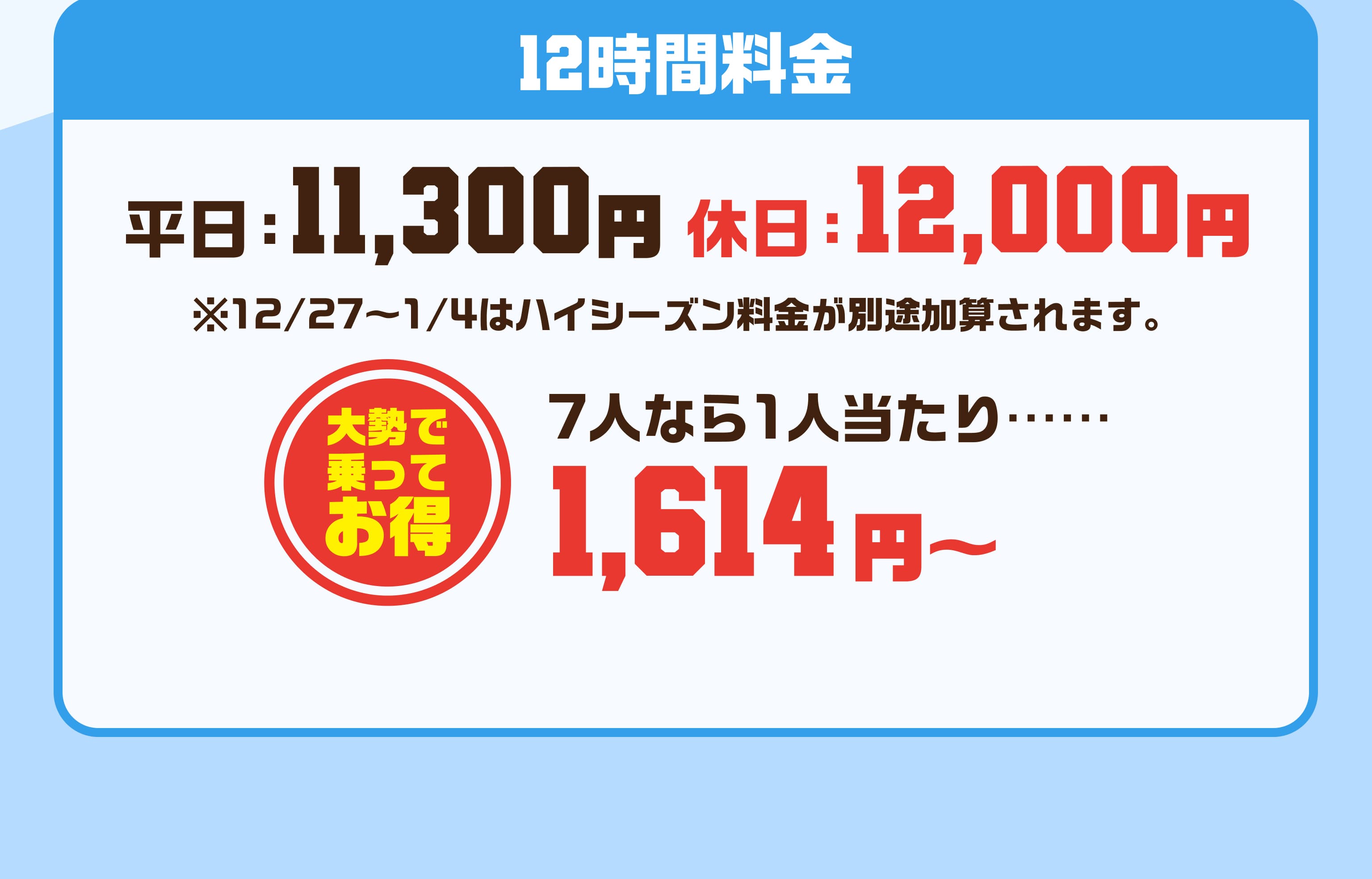 12時間料金 平日11300円 休日12000円 ※12/27〜1/4はハイシーズン料金が別途加算されます。 大勢で乗ってお得 7人なら1人当たり…… 1614円～