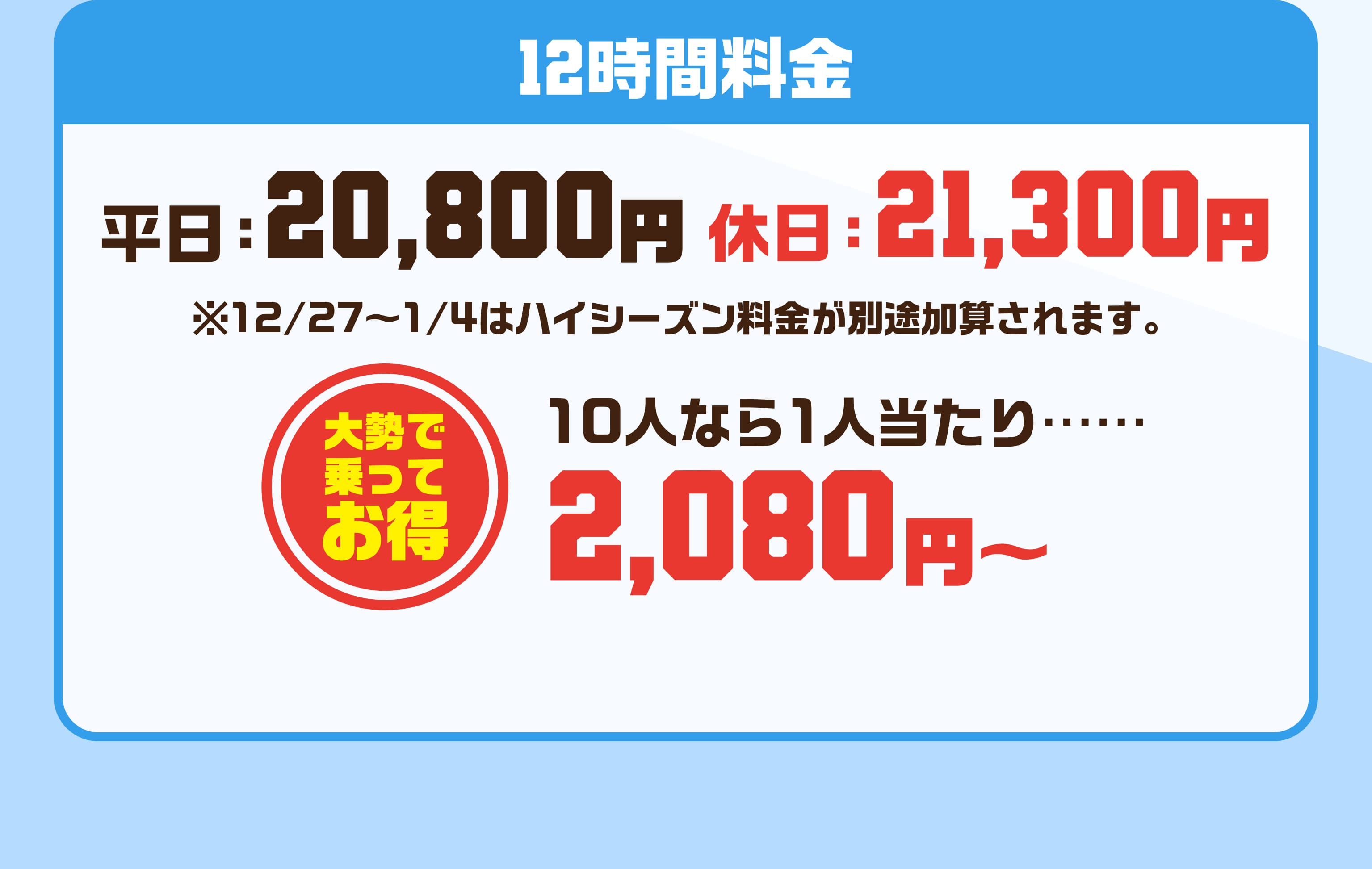12時間料金 平日20800円 休日21300円 ※12/27〜1/4はハイシーズン料金が別途加算されます。 大勢で乗ってお得 10人なら1人当たり…… 2080円～