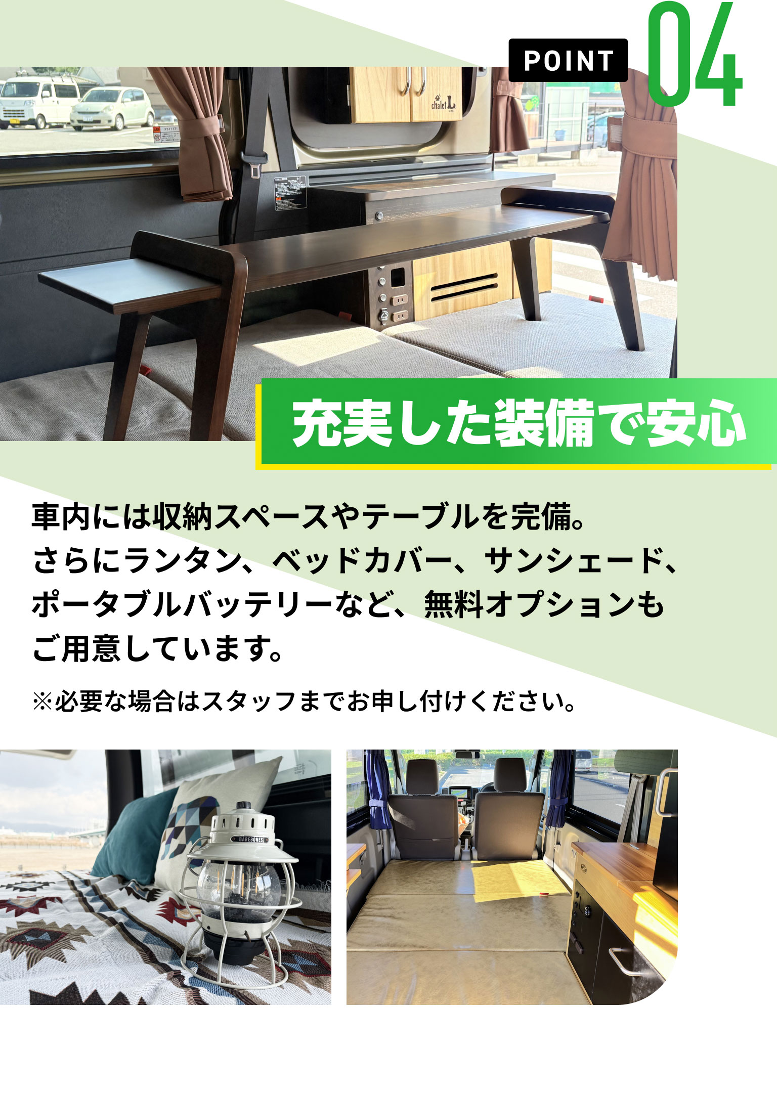 POINT04　充実した装備で安心　車内には収納スペースやテーブルを完備。さらにランタン、ベッドカバー、サンシェード、ポータブルバッテリーなど、無料オプションもご用意しています。※必要な場合はスタッフまでお申し付けください。